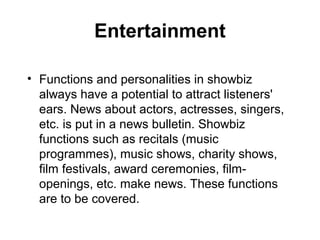 Entertainment

• Functions and personalities in showbiz
  always have a potential to attract listeners'
  ears. News about actors, actresses, singers,
  etc. is put in a news bulletin. Showbiz
  functions such as recitals (music
  programmes), music shows, charity shows,
  film festivals, award ceremonies, film-
  openings, etc. make news. These functions
  are to be covered.
 