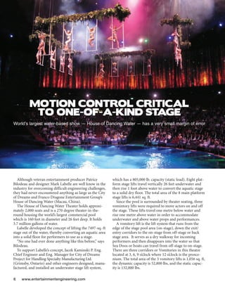 MOTION CONTROL CRITICAL
           TO ONE-OF-A-KIND STAGE
Worlds largest water-based show  House of Dancing Water  has a very small margin of error




   Although veteran entertainment producer Patrice            which has a 805,000 lb. capacity (static load). Eight plat-
Bilodeau and designer Mark Labelle are well know in the       form stage lifts travel vertically 26 feet underwater and
industry for overcoming difficult engineering challenges,     then rise 1 foot above water to convert the aquatic stage
they had never encountered anything as large as the City      to a solid dry floor. The total area of the 8 main platform
of Dreams and Franco Dragone Entertainment Groups            stage lifts is 6,441 sq. ft.
House of Dancing Water (Macau, China).                           Since the pool is surrounded by theater seating, three
   The House of Dancing Water Theater holds approxi-          vomintory lifts were required to move actors on and off
mately 2,000 seats and is a 270 degree theater-in-the-        the stage. These lifts travel one metre below water and
round housing the worlds largest commercial pool             rise one metre above water in order to accommodate
which is 160 feet in diameter and 26 feet deep. It holds      underwater and above water props and performances.
3.7 million gallons of water.                                    A vomitory lift is the lift system that runs from the
   Labelle developed the concept of lifting the 7497-sq.-ft   edge of the stage pool area (on-stage), down the exit/
stage out of the water, thereby converting an aquatic area    entry corridors to the on-stage from off-stage or back
into a solid floor for performers to use as a stage.          stage area. It serves as a dry walkway for incoming
   No one had ever done anything like this before, says     performers and then disappears into the water so that
Bilodeau.                                                     Sea Doos or boats can travel from off-stage to on-stage.
   To support Labelles concept, Jacek Kaminski P. Eng.       There are three corridors or Vomitories in this theatre
Chief Engineer and Eng. Manager for City of Dreams            located at 3, 6, 9 oclock where 12 oclock is the prosce-
Project for Handling Specialty Manufacturing Ltd.             nium. The total area of the 3 vomitory lifts is 1,056 sq. ft,
(Grimsby, Ontario) and other engineers designed, manu-        the dynamic capacity is 52,800 lbs, and the static capac-
factured, and installed an underwater stage lift system,      ity is 132,000 lbs.

6    www.entertainmentengineering.com
 