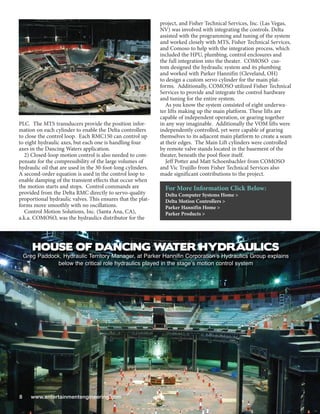 project, and Fisher Technical Services, Inc. (Las Vegas,
                                                             NV) was involved with integrating the controls. Delta
                                                             assisted with the programming and tuning of the system
                                                             and worked closely with MTS, Fisher Technical Services,
                                                             and Comoso to help with the integration process, which
                                                             included the HPU, plumbing, control enclosures and
                                                             the full integration into the theater. COMOSO cus-
                                                             tom designed the hydraulic system and its plumbing
                                                             and worked with Parker Hannifin (Cleveland, OH)
                                                             to design a custom servo cylinder for the main plat-
                                                             forms. Additionally, COMOSO utilized Fisher Technical
                                                             Services to provide and integrate the control hardware
                                                             and tuning for the entire system.
                                                                As you know the system consisted of eight underwa-
                                                             ter lifts making up the main platform. These lifts are
                                                             capable of independent operation, or gearing together
PLC. The MTS transducers provide the position infor-         in any way imaginable. Additionally the VOM lifts were
mation on each cylinder to enable the Delta controllers      independently controlled, yet were capable of gearing
to close the control loop. Each RMC150 can control up        themselves to its adjacent main platform to create a seam
to eight hydraulic axes, but each one is handling four       at their edges. The Main Lift cylinders were controlled
axes in the Dancing Waters application.                      by remote valve stands located in the basement of the
   2) Closed-loop motion control is also needed to com-      theater, beneath the pool floor itself.
pensate for the compressibility of the large volumes of         Jeff Potter and Matt Schoenbachler from COMOSO
hydraulic oil that are used in the 30-foot-long cylinders.   and Vic Trujillo from Fisher Technical Services also
A second-order equation is used in the control loop to       made significant contributions to the project.
enable damping of the transient effects that occur when
the motion starts and stops. Control commands are              For More Information Click Below:
provided from the Delta RMC directly to servo-quality          Delta Computer Systems Home >
proportional hydraulic valves. This ensures that the plat-     Delta Motion Controllers >
forms move smoothly with no oscillations.                      Parker Hannifin Home >
   Control Motion Solutions, Inc. (Santa Ana, CA),             Parker Products >
a.k.a. COMOSO, was the hydraulics distributor for the




       HOUSE OF DANCING W TER HYDRAULICS
                         A
    Greg Paddock, Hydraulic Territory Manager, at Parker Hannifin Corporations Hydraulics Group explains
                below the critical role hydraulics played in the stages motion control system




8      www.entertainmentengineering.com
 