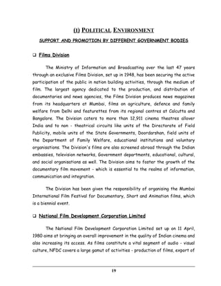 (I) POLITICAL ENVIRONMENT
SUPPORT AND PROMOTION BY DIFFERENT GOVERNMENT BODIES
 Films Division
The Ministry of Information and Broadcasting over the last 47 years
through an exclusive Films Division, set up in 1948, has been securing the active
participation of the public in nation building activities, through the medium of
film. The largest agency dedicated to the production, and distribution of
documentaries and news agencies, the Films Division produces news magazines
from its headquarters at Mumbai, films on agriculture, defence and family
welfare from Delhi and featurettes from its regional centres at Calcutta and
Bangalore. The Division caters to more than 12,911 cinema theatres allover
India and to non - theatrical circuits like units of the Directorate of Field
Publicity, mobile units of the State Governments, Doordarshan, field units of
the Department of Family Welfare, educational institutions and voluntary
organisations. The Division's films are also screened abroad through the Indian
embassies, television networks, Government departments, educational, cultural,
and social organisations as well. The Division aims to foster the growth of the
documentary film movement - which is essential to the realms of information,
communication and integration.
The Division has been given the responsibility of organising the Mumbai
International Film Festival for Documentary, Short and Animation films, which
is a biennial event.
 National Film Development Corporation Limited
The National Film Development Corporation Limited set up on 11 April,
1980 aims at bringing an overall improvement in the quality of Indian cinema and
also increasing its access. As films constitute a vital segment of audio - visual
culture, NFDC covers a large gamut of activities - production of films, export of
19
 