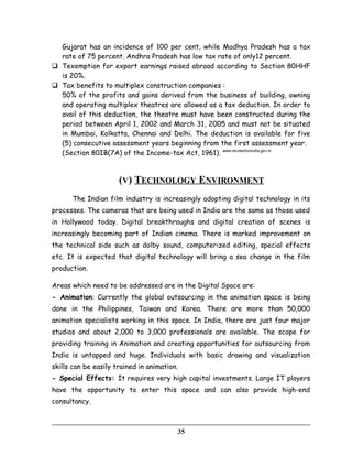 Gujarat has an incidence of 100 per cent, while Madhya Pradesh has a tax
rate of 75 percent. Andhra Pradesh has low tax rate of only12 percent.
 Texemption for export earnings raised abroad according to Section 80HHF
is 20%.
 Tax benefits to multiplex construction companies :
50% of the profits and gains derived from the business of building, owning
and operating multiplex theatres are allowed as a tax deduction. In order to
avail of this deduction, the theatre must have been constructed during the
period between April 1, 2002 and March 31, 2005 and must not be situated
in Mumbai, Kolkatta, Chennai and Delhi. The deduction is available for five
(5) consecutive assessment years beginning from the first assessment year.
(Section 80IB(7A) of the Income-tax Act, 1961). www.incometaxindia.gov.in
(V) TECHNOLOGY ENVIRONMENT
The Indian film industry is increasingly adopting digital technology in its
processes. The cameras that are being used in India are the same as those used
in Hollywood today. Digital breakthroughs and digital creation of scenes is
increasingly becoming part of Indian cinema. There is marked improvement on
the technical side such as dolby sound, computerized editing, special effects
etc. It is expected that digital technology will bring a sea change in the film
production.
Areas which need to be addressed are in the Digital Space are:
- Animation: Currently the global outsourcing in the animation space is being
done in the Philippines, Taiwan and Korea. There are more than 50,000
animation specialists working in this space. In India, there are just four major
studios and about 2,000 to 3,000 professionals are available. The scope for
providing training in Animation and creating opportunities for outsourcing from
India is untapped and huge. Individuals with basic drawing and visualization
skills can be easily trained in animation.
- Special Effects: It requires very high capital investments. Large IT players
have the opportunity to enter this space and can also provide high-end
consultancy.
35
 