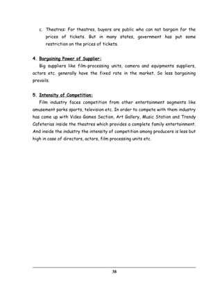 c. Theatres: For theatres, buyers are public who can not bargain for the
prices of tickets. But in many states, government has put some
restriction on the prices of tickets.
4. Bargaining Power of Supplier:
Big suppliers like film-processing units, camera and equipments suppliers,
actors etc. generally have the fixed rate in the market. So less bargaining
prevails.
5. Intensity of Competition:
Film industry faces competition from other entertainment segments like
amusement parks sports, television etc. In order to compete with them industry
has come up with Video Games Section, Art Gallery, Music Station and Trendy
Cafeterias inside the theatres which provides a complete family entertainment.
And inside the industry the intensity of competition among producers is less but
high in case of directors, actors, film processing units etc.
38
 