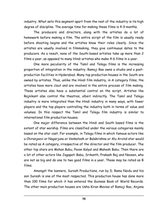 industry. What sets this segment apart from the rest of the industry is its high
degree of discipline. The average time for making these films is 4-9 months.
The producers and directors, along with the artistes do a lot of
homework before making a film. The entire script of the film is usually ready
before shooting begins and the artistes know their roles clearly. Since the
artistes are usually involved in filmmaking, they give continuous dates to the
producers. As a result, none of the South-based artistes take up more than 2
films a year, as opposed to many Hindi artistes who make 4-6 films in a year.
One more peculiarity of the Tamil and Telegu films is the increasing
proportion of integration in the industry. Ramoji Rao owns a studio and a post-
production facilities in Hyderabad. Many top production houses in the South are
owned by artistes. Thus, unlike the Hindi film industry, in A category films, the
artistes have more clout and are involved in the entire process of film making.
These artistes also have a substantial control on the script. Artistes like
Rajnikant also control the theatres, albeit indirectly. The Tamil and Telegu
industry is more integrated than the Hindi industry in many ways, with fewer
players and the top players controlling the industry both in terms of value and
volumes. In this respect the Tamil and Telegu film industry is similar to
international film production houses.
One major difference between the Hindi and South based films is the
extent of star worship. Films are classified under the various categories mainly
based on the star cast. For example, in Telegu films in which famous actors like
a Chiranjeevi or Nagarjuna or Venkatesh or Balakrishna or Alu Arvind star would
be rated as A category, irrespective of the director and the film producer. The
other top stars are Mohan Babu, Pavan Kalyal and Mahesh Babu. Then there are
a lot of other actors like Jagapati Babu, Srikanth, Prakash Raj and Naveen, who
are not as big and do one to two good films in a year. These may be rated as B
films.
Amongst the banners, Suresh Productions, run by D. Rama Naidu and his
son Suresh is one of the most respected. This production house has done more
than 100 films for which it has entered the Guiness Book of World Records.
The other main production houses are Usha Kiran Movies of Ramoji Rao, Anjana
58
 