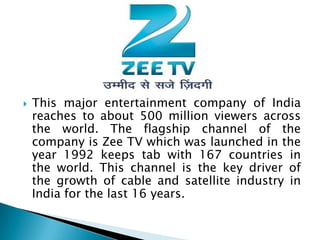    This major entertainment company of India
    reaches to about 500 million viewers across
    the world. The flagship channel of the
    company is Zee TV which was launched in the
    year 1992 keeps tab with 167 countries in
    the world. This channel is the key driver of
    the growth of cable and satellite industry in
    India for the last 16 years.
 