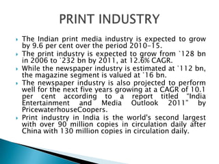    The Indian print media industry is expected to grow
    by 9.6 per cent over the period 2010-15.
   The print industry is expected to grow from `128 bn
    in 2006 to `232 bn by 2011, at 12.6% CAGR.
   While the newspaper industry is estimated at `112 bn,
    the magazine segment is valued at `16 bn.
   The newspaper industry is also projected to perform
    well for the next five years growing at a CAGR of 10.1
    per cent according to a report titled “India
    Entertainment and Media Outlook 2011” by
    PricewaterhouseCoopers.
   Print industry in India is the world's second largest
    with over 90 million copies in circulation daily after
    China with 130 million copies in circulation daily.
 