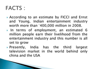    According to an estimate by FICCI and Ernst
    and Young, Indian entertainment industry
    worth more than `400,000 million in 2008.
    In terms of employment, an estimated 6
    million people earn their livelihood from the
    entertainment industry and this number is all
    set to grow
   Presently, India has the third largest
    television market in the world behind only
    china and the USA
 