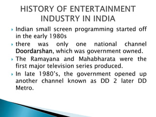    Indian small screen programming started off
    in the early 1980s
   there was only one national channel
    Doordarshan, which was government owned.
   The Ramayana and Mahabharata were the
    first major television series produced.
   In late 1980’s, the government opened up
    another channel known as DD 2 later DD
    Metro.
 