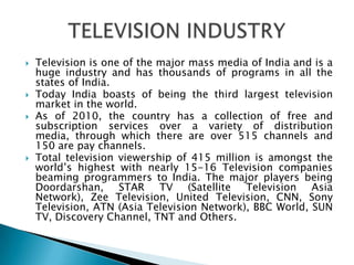    Television is one of the major mass media of India and is a
    huge industry and has thousands of programs in all the
    states of India.
   Today India boasts of being the third largest television
    market in the world.
   As of 2010, the country has a collection of free and
    subscription services over a variety of distribution
    media, through which there are over 515 channels and
    150 are pay channels.
   Total television viewership of 415 million is amongst the
    world’s highest with nearly 15-16 Television companies
    beaming programmers to India. The major players being
    Doordarshan, STAR TV (Satellite Television Asia
    Network), Zee Television, United Television, CNN, Sony
    Television, ATN (Asia Television Network), BBC World, SUN
    TV, Discovery Channel, TNT and Others.
 