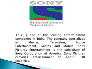 This is one of the leading entertainment
companies in India. The company specializes
in       Movies,      Television,       Home
Entertainment, Games and Mobile. Sony
Pictures Entertainment is the subsidiary of
Sony Corporation of America. Sony Pictures
provides   entertainment    to    about  130
countries.
 