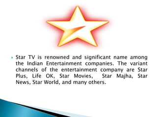    Star TV is renowned and significant name among
    the Indian Entertainment companies. The variant
    channels of the entertainment company are Star
    Plus, Life OK, Star Movies,     Star Majha, Star
    News, Star World, and many others.
 