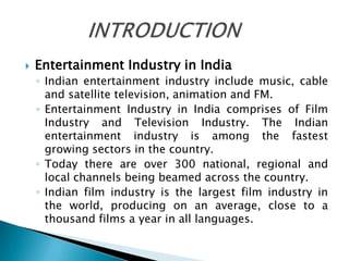    Entertainment Industry in India
    ◦ Indian entertainment industry include music, cable
      and satellite television, animation and FM.
    ◦ Entertainment Industry in India comprises of Film
      Industry and Television Industry. The Indian
      entertainment industry is among the fastest
      growing sectors in the country.
    ◦ Today there are over 300 national, regional and
      local channels being beamed across the country.
    ◦ Indian film industry is the largest film industry in
      the world, producing on an average, close to a
      thousand films a year in all languages.
 