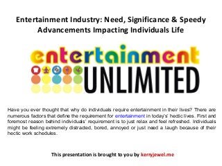 Entertainment Industry: Need, Significance & Speedy
Advancements Impacting Individuals Life
This presentation is brought to you by kerryjewel.me
Have you ever thought that why do individuals require entertainment in their lives? There are
numerous factors that define the requirement for entertainment in today’s’ hectic lives. First and
foremost reason behind individuals’ requirement is to just relax and feel refreshed. Individuals
might be feeling extremely distracted, bored, annoyed or just need a laugh because of their
hectic work schedules.
 