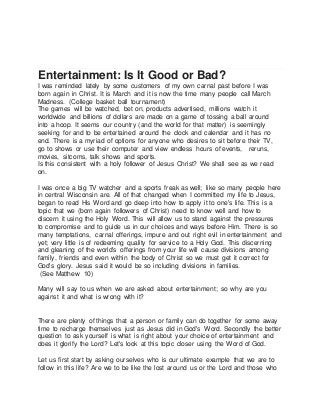 Entertainment: Is It Good or Bad?
I was reminded lately by some customers of my own carnal past before I was
born again in Christ. It is March and it is now the time many people call March
Madness. (College basket ball tournament)
The games will be watched, bet on, products advertised, millions watch it
worldwide and billions of dollars are made on a game of tossing a ball around
into a hoop. It seems our country (and the world for that matter) is seemingly
seeking for and to be entertained around the clock and calendar and it has no
end. There is a myriad of options for anyone who desires to sit before their TV,
go to shows or use their computer and view endless hours of events, reruns,
movies, sitcoms, talk shows and sports.
Is this consistent with a holy follower of Jesus Christ? We shall see as we read
on.
I was once a big TV watcher and a sports freak as well; like so many people here
in central Wisconsin are. All of that changed when I committed my life to Jesus,
began to read His Word and go deep into how to apply it to one's life. This is a
topic that we (born again followers of Christ) need to know well and how to
discern it using the Holy Word. This will allow us to stand against the pressures
to compromise and to guide us in our choices and ways before Him. There is so
many temptations, carnal offerings, impure and out right evil in entertainment and
yet; very little is of redeeming quality for service to a Holy God. This discerning
and gleaning of the world's offerings from your life will cause divisions among
family, friends and even within the body of Christ so we must get it correct for
God's glory. Jesus said it would be so including divisions in families.
(See Matthew 10)
Many will say to us when we are asked about entertainment; so why are you
against it and what is wrong with it?
There are plenty of things that a person or family can do together for some away
time to recharge themselves just as Jesus did in God's Word. Secondly the better
question to ask yourself is what is right about your choice of entertainment and
does it glorify the Lord? Let's look at this topic closer using the Word of God.
Let us first start by asking ourselves who is our ultimate example that we are to
follow in this life? Are we to be like the lost around us or the Lord and those who
 