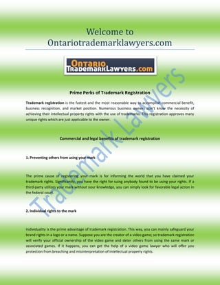 Welcome to
Ontariotrademarklawyers.com
Prime Perks of Trademark Registration
Trademark registration is the fastest and the most reasonable way to accomplish commercial benefit,
business recognition, and market position. Numerous business owners don’t know the necessity of
achieving their intellectual property rights with the use of trademarks. This registration approves many
unique rights which are just applicable to the owner.
Commercial and legal benefits of trademark registration
1. Preventing others from using your mark
The prime cause of registering your mark is for informing the world that you have claimed your
trademark rights. Significantly, you have the right for suing anybody found to be using your rights. If a
third-party utilizes your mark without your knowledge, you can simply look for favorable legal action in
the federal court.
2. Individual rights to the mark
Individuality is the prime advantage of trademark registration. This way, you can mainly safeguard your
brand rights in a logo or a name. Suppose you are the creator of a video game; so trademark registration
will verify your official ownership of the video game and deter others from using the same mark or
associated games. If it happens, you can get the help of a video game lawyer who will offer you
protection from breaching and misinterpretation of intellectual property rights.
 