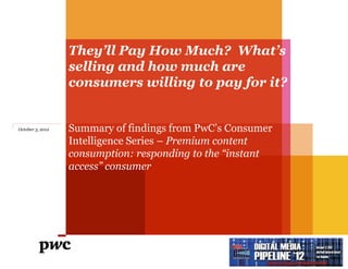 They’ll Pay How Much? What’s
                  selling and how much are
                  consumers willing to pay for it?


October 3, 2012   Summary of findings from PwC‟s Consumer
                  Intelligence Series – Premium content
                  consumption: responding to the “instant
                  access” consumer
 