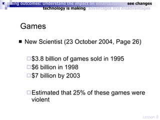 Games New Scientist (23 October 2004, Page 26) $3.8 billion of games sold in 1995 $6 billion in 1998 $7 billion by 2003 Estimated that 25% of these games were violent  Lesson 8 Learning outcomes: Understand the impact on entertainment;  see changes    technology is making ; advantages and disadvantages 