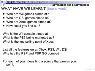 WHAT HAVE WE LEARNT  (home work)   Who are Wii games aimed at? Who are DSi games aimed at? Who are Xbox games aimed at? How could you find out? Who is the Wii console aimed at What is the PS3 being marketed as?  What is the key selling point of Xbox. List all the features on an Xbox, PS3, Wii, DSi Why has the PSP and PSP GO bombed  For each of your ideas find a source that proves your point.  Lesson 8 Learning outcomes: Understand the impact on entertainment; see changes    technology is making;  advantages and disadvantages 