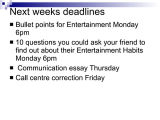 Next weeks deadlines Bullet points for Entertainment Monday 6pm 10 questions you could ask your friend to find out about their Entertainment Habits Monday 6pm  Communication essay Thursday Call centre correction Friday 