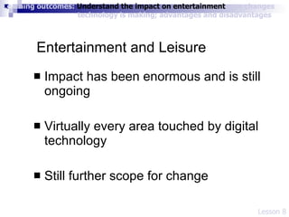 Entertainment and Leisure Impact has been enormous and is still ongoing Virtually every area touched by digital technology Still further scope for change Lesson 8 Learning outcomes:  Understand the impact on entertainment ; see changes    technology is making; advantages and disadvantages 