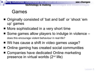 Games Originally consisted of ‘bat and ball’ or ‘shoot ‘em up’ games More sophisticated in a very short time Some games allow players to indulge in violence –  does this encourage violent behaviour in real life?   Wii has cause a shift in video games usage? Online gaming has created social communities Companies have dedicated Online marketing presence in virtual worlds (2 nd  life) Lesson 8 Learning outcomes: Understand the impact on entertainment;  see changes    technology is making ; advantages and disadvantages 