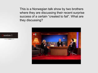 Question 1
This is a Norwegian talk show by two brothers
where they are discussing their recent surprise
success of a certain “created to fail”. What are
they discussing?
 