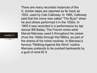Question 3
There are many recorded instances of the
X, similar steps are reported as far back as
1932, used by Cab Calloway. In 1985, Calloway
said that the move was called "The Buzz" when
he and others performed it in the 1930s. In
1955 it was recorded in a performance by tap
dancer Bill Bailey. The French mime artist
Marcel Marceau used it throughout his career
(from the 1940s through the1980s), as part of
the drama of his mime routines. In Marceau’s
famous "Walking Against the Wind“ routine
Marceau pretends to be pushed backwards by
a gust of wind.ID X
 