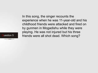 Question 5
In this song, the singer recounts the
experience when he was 11-year-old and his
childhood friends were attacked and fired on
by gunmen in Mogadishu while they were
playing. He was not injured but his three
friends were all shot dead. Which song?
 