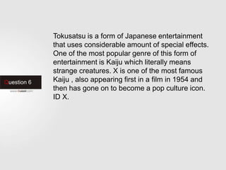 Question 6
Tokusatsu is a form of Japanese entertainment
that uses considerable amount of special effects.
One of the most popular genre of this form of
entertainment is Kaiju which literally means
strange creatures. X is one of the most famous
Kaiju , also appearing first in a film in 1954 and
then has gone on to become a pop culture icon.
ID X.
 