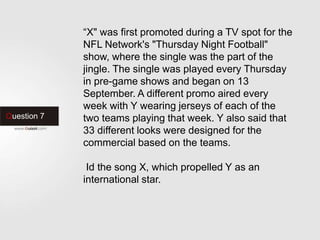 Question 7
“X" was first promoted during a TV spot for the
NFL Network's "Thursday Night Football"
show, where the single was the part of the
jingle. The single was played every Thursday
in pre-game shows and began on 13
September. A different promo aired every
week with Y wearing jerseys of each of the
two teams playing that week. Y also said that
33 different looks were designed for the
commercial based on the teams.
Id the song X, which propelled Y as an
international star.
 