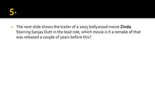  The next slide shows the trailer of a 2005 bollywood movie Zinda.
Starring Sanjay Dutt in the lead role, which movie is it a remake of that
was released a couple of years before this?
 