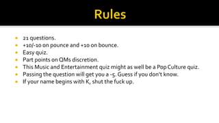  21 questions.
 +10/-10 on pounce and +10 on bounce.
 Easy quiz.
 Part points on QMs discretion.
 This Music and Entertainment quiz might as well be a PopCulture quiz.
 Passing the question will get you a -5. Guess if you don’t know.
 If your name begins with K, shut the fuck up.
 