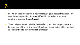  For which 2002 movie/role did Salma Hayek get a Best actress academy
award nomination that featured Alfred Molina as her on-screen
unfaithful husband Diego Rivera?
 The movie went on to win the Best Make up and Best original score and
became one of the earliest examples of movies not being white-washed
as she went on to play a Mexican character.
 