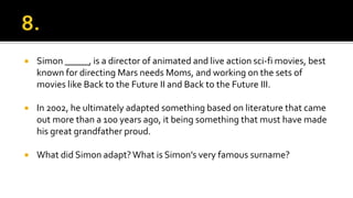  Simon _____, is a director of animated and live action sci-fi movies, best
known for directing Mars needs Moms, and working on the sets of
movies like Back to the Future II and Back to the Future III.
 In 2002, he ultimately adapted something based on literature that came
out more than a 100 years ago, it being something that must have made
his great grandfather proud.
 What did Simon adapt?What is Simon’s very famous surname?
 