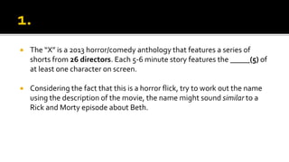  The “X” is a 2013 horror/comedy anthology that features a series of
shorts from 26 directors. Each 5-6 minute story features the _____(5) of
at least one character on screen.
 Considering the fact that this is a horror flick, try to work out the name
using the description of the movie, the name might sound similar to a
Rick and Morty episode about Beth.
 
