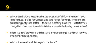  Which band’s logo features the zodiac signs of all four members: two
lions for Leo, a crab for Cancer, and two fairies forVirgo.The lions are
embracing a stylised letter _, the crab is resting atop the _ with flames
rising directly above it, and the fairies are each sheltering below a lion?
 There is also a crown inside the _ and the whole logo is over-shadowed
by an enormous phoenix.
 Who is the creator of the logo of the band?
 