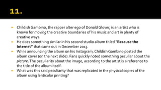  Childish Gambino, the rapper alter ego of Donald Glover, is an artist who is
known for moving the creative boundaries of his music and art in plenty of
creative ways.
 He does something similar in his second studio album titled “Because the
Internet” that came out in December 2013.
 While announcing the album on his Instagram, Childish Gambino posted the
album cover (on the next slide). Fans quickly noted something peculiar about the
picture.The peculiarity about the image, according to the artist is a reference to
the title of the album itself.
 What was this said peculiarity that was replicated in the physical copies of the
album using lenticular printing?
 