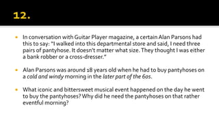  In conversation with Guitar Player magazine, a certain Alan Parsons had
this to say: “I walked into this departmental store and said, I need three
pairs of pantyhose. It doesn’t matter what size.They thought I was either
a bank robber or a cross-dresser.”
 Alan Parsons was around 18 years old when he had to buy pantyhoses on
a cold and windy morning in the later part of the 60s.
 What iconic and bittersweet musical event happened on the day he went
to buy the pantyhoses?Why did he need the pantyhoses on that rather
eventful morning?
 