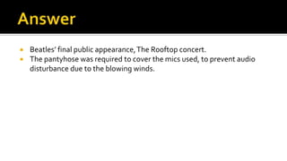  Beatles’ final public appearance,The Rooftop concert.
 The pantyhose was required to cover the mics used, to prevent audio
disturbance due to the blowing winds.
 