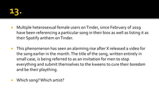  Multiple heterosexual female users onTinder, since February of 2019
have been referencing a particular song in their bios as well as listing it as
their Spotify anthem onTinder.
 This phenomenon has seen an alarming rise after X released a video for
the song earlier in the month.The title of the song, written entirely in
small case, is being referred to as an invitation for men to stop
everything and submit themselves to the kweens to cure their boredom
and be their plaything.
 Which song?Which artist?
 