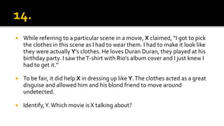  While referring to a particular scene in a movie, X claimed, “I got to pick
the clothes in this scene as I had to wear them. I had to make it look like
they were actually Y’s clothes. He loves Duran Duran, they played at his
birthday party. I saw theT-shirt with Rio’s album cover and I just knew I
had to get it.”
 To be fair, it did help X in dressing up like Y.The clothes acted as a great
disguise and allowed him and his blond friend to move around
undetected.
 Identify,Y.Which movie is X talking about?
 
