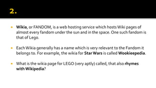  Wikia, or FANDOM, is a web hosting service which hostsWiki pages of
almost every fandom under the sun and in the space. One such fandom is
that of Lego.
 EachWikia generally has a name which is very relevant to the Fandom it
belongs to. For example, the wikia for StarWars is called Wookieepedia.
 What is the wikia page for LEGO (very aptly) called, that also rhymes
with Wikipedia?
 