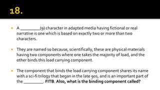  A _________(9) character in adapted media having fictional or real
narrative is one which is based on exactly two or more than two
characters.
 They are named so because, scientifically, these are physical materials
having two components where one takes the majority of load, and the
other binds this load carrying component.
 The component that binds the load carrying component shares its name
with a sci-fi trilogy that began in the late 90s, and is an important part of
the _________. FITB. Also, what is the binding component called?
 
