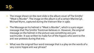  The image shown on the next slide is the album cover ofThe Smiths’
“Meat is Murder”.The image on the album is of a certain MarineCpl.
MichaelWynn, captured during theVietnamWar in 1967.
 The Message on his helmet is “Meat is Murder”, which is a pro vegan
message thatThe Smiths’ frontman believes in. However, the original
message on the helmet in the picture was something very pro
war/murder. It was written to make fun of the hippies who went to the
anti war protests during that era.
 What was the original four word message that is a play on the words of a
very iconic hippie anti war phrase?
 