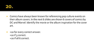  Comics have always been known for referencing pop culture events on
their album covers. In the next 6 slides are shown 6 covers of comics by
DC and Marvel. Identify the movie or the album inspiration for the cover
art.
 +10 for every correct answer.
+10 if 3 correct.
+20 if all 6 correct.
 