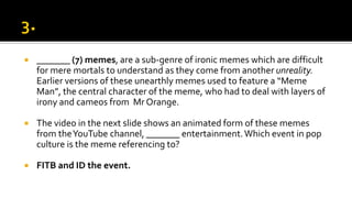  _______ (7) memes, are a sub-genre of ironic memes which are difficult
for mere mortals to understand as they come from another unreality.
Earlier versions of these unearthly memes used to feature a “Meme
Man”, the central character of the meme, who had to deal with layers of
irony and cameos from Mr Orange.
 The video in the next slide shows an animated form of these memes
from theYouTube channel, _______ entertainment.Which event in pop
culture is the meme referencing to?
 FITB and ID the event.
 