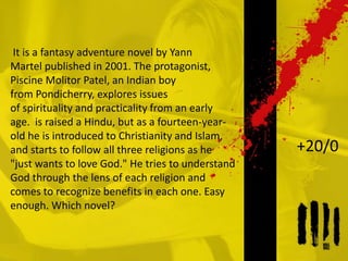 It is a fantasy adventure novel by Yann
Martel published in 2001. The protagonist,
Piscine Molitor Patel, an Indian boy
from Pondicherry, explores issues
of spirituality and practicality from an early
age. is raised a Hindu, but as a fourteen-year-
old he is introduced to Christianity and Islam,
and starts to follow all three religions as he
"just wants to love God." He tries to understand
God through the lens of each religion and
comes to recognize benefits in each one. Easy
enough. Which novel?
+20/0
 