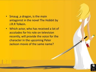• Smaug ,a dragon, is the main
antagonist in the novel The Hobbit by
J.R.R Tolkein.
• Which actor, who has received a lot of
accolades for his role on television
recently, will provide the voice for the
character in the upcoming Peter
Jackson movie of the same name?
 
