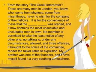 • From the story “The Greek Interpreter”:
There are many men in London, you know,
who, some from shyness, some from
misanthropy, have no wish for the company
of their fellows…It is for the convenience of
these that the _____ _____ was started, and
it now contains the most unsociable and
unclubable men in town. No member is
permitted to take the least notice of any
other one, no talking is, under any
circumstances, allowed, and three offences,
if brought to the notice of the committee,
render the talker liable to expulsion. My
brother was one of the founders, and I have
myself found it a very soothing atmosphere.
 