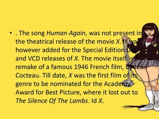 • . The song Human Again, was not present in
the theatrical release of the movie X. It was
however added for the Special Edition DVD
and VCD releases of X. The movie itself is a
remake of a famous 1946 French film, by Jean
Cocteau. Till date, X was the first film of its
genre to be nominated for the Academy
Award for Best Picture, where it lost out to
The Silence Of The Lambs. Id X.
 