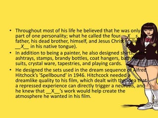 • Throughout most of his life he believed that he was only a
part of one personality; what he called the four __X__s, his
father, his dead brother, himself, and Jesus Christ (called
__X__ in his native tongue).
• In addition to being a painter, he also designed shirts, hats,
ashtrays, stamps, brandy bottles, coat hangers, bathing
suits, crystal ware, tapestries, and playing cards.
• He designed the sets used in the dream sequence of Alfred
Hitchock’s 'Spellbound' in 1946. Hitchcock needed a
dreamlike quality to his film, which dealt with the idea that
a repressed experience can directly trigger a neurosis, and
he knew that __X__’s work would help create the
atmosphere he wanted in his film.
 